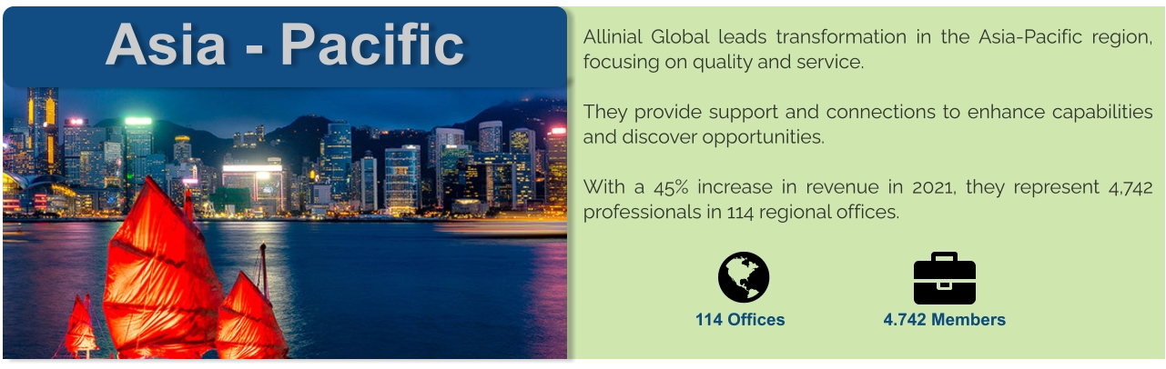 Asia - Pacific Allinial Global leads transformation in the Asia-Pacific region, focusing on quality and service.  They provide support and connections to enhance capabilities and discover opportunities.  With a 45% increase in revenue in 2021, they represent 4,742 professionals in 114 regional offices.      114 Offices 4.742 Members